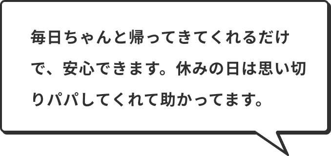 毎日ちゃんと帰ってきてくれるだけで、安心できます。休みの日は思い切りパパしてくれて助かってます。